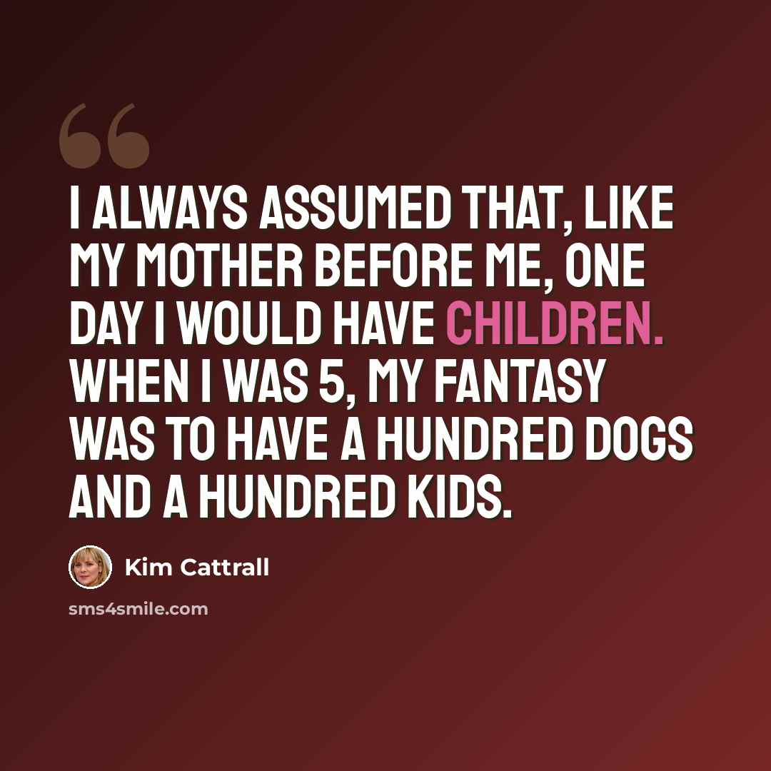 “I always assumed that, like my mother before me, one day I would have children. When I was 5, my fantasy was to have a hundred dogs and a hundred kids.” quote by Kim Cattrall