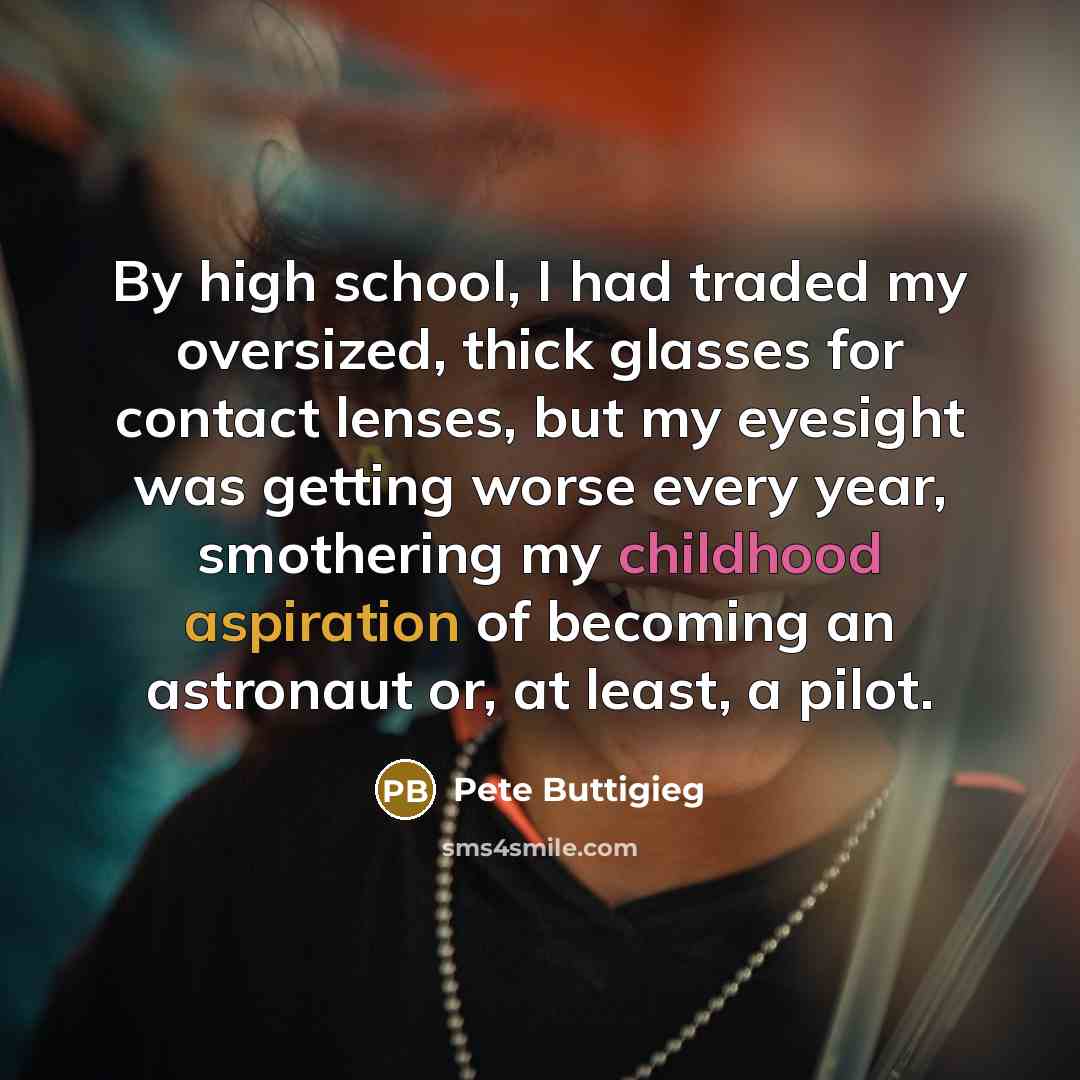 “By high school, I had traded my oversized, thick glasses for contact lenses, but my eyesight was getting worse every year, smothering my childhood aspiration of becoming an astronaut or, at least, a pilot.” quote by Pete Buttigieg