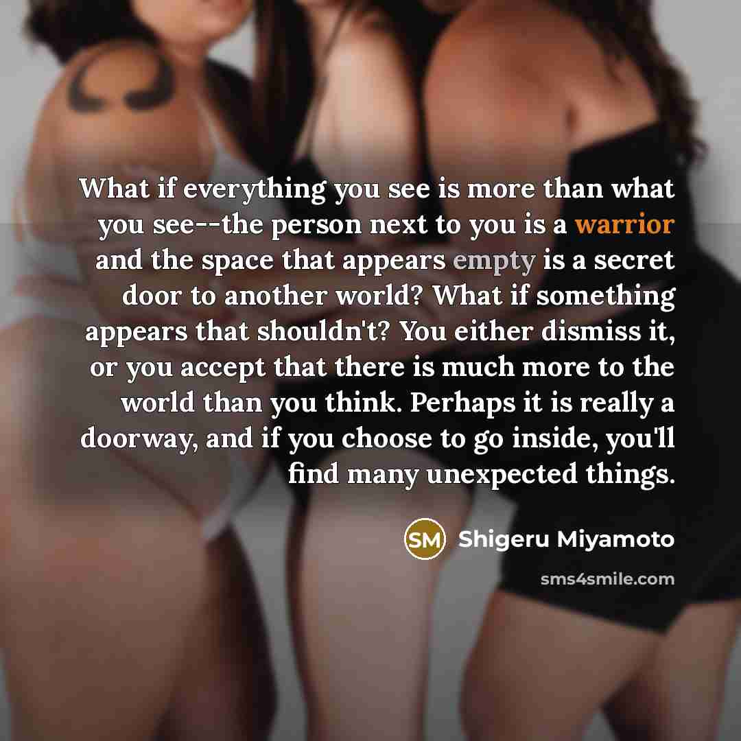 “What if everything you see is more than what you see--the person next to you is a warrior and the space that appears empty is a secret door to another world? What if something appears that shouldn't? You either dismiss it, or you accept that there is much more to the world than you think. Perhaps…” quote by Shigeru Miyamoto