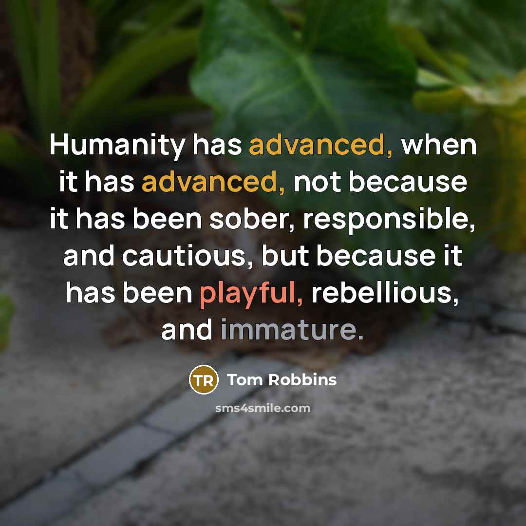 “Humanity has advanced, when it has advanced, not because it has been sober, responsible, and cautious, but because it has been playful, rebellious, and immature.” quote by Tom Robbins