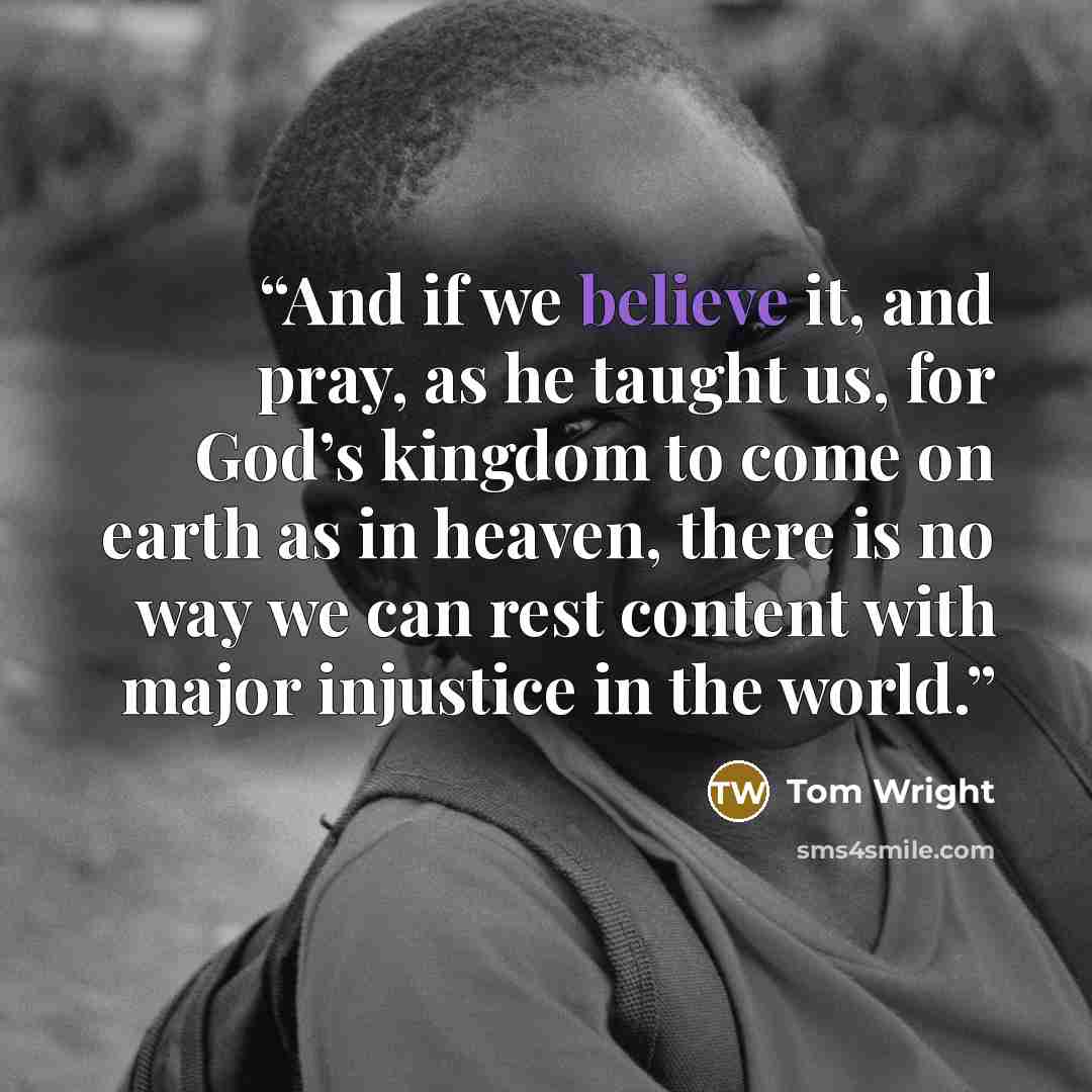 “And if we believe it, and pray, as he taught us, for God’s kingdom to come on earth as in heaven, there is no way we can rest content with major injustice in the world.” quote by Tom Wright