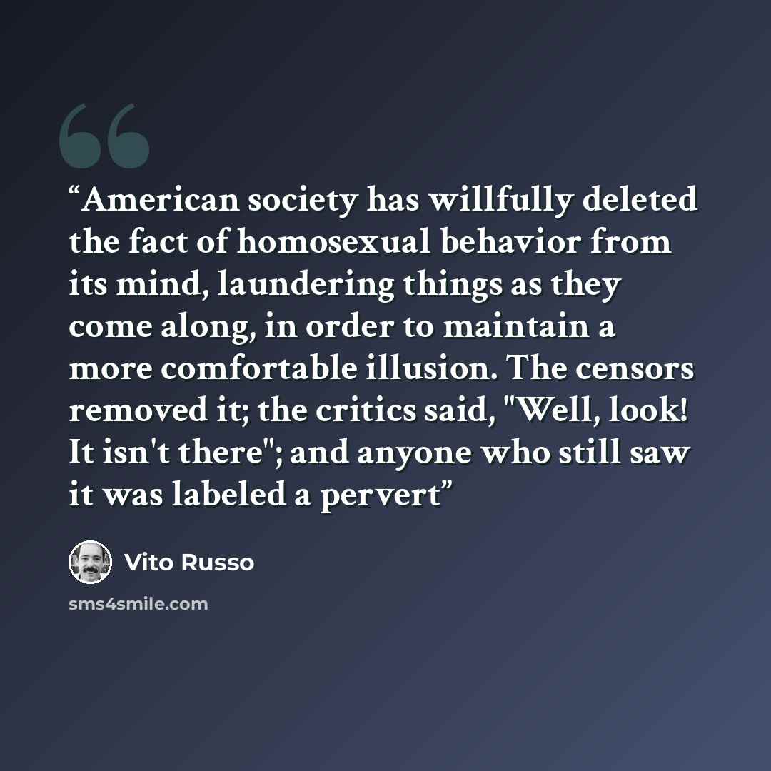 “American society has willfully deleted the fact of homosexual behavior from its mind, laundering things as they come along, in order to maintain a more comfortable illusion. The censors removed it; the critics said, "Well, look! It isn't there"; and anyone who still saw it was labeled a pervert” quote by Vito Russo
