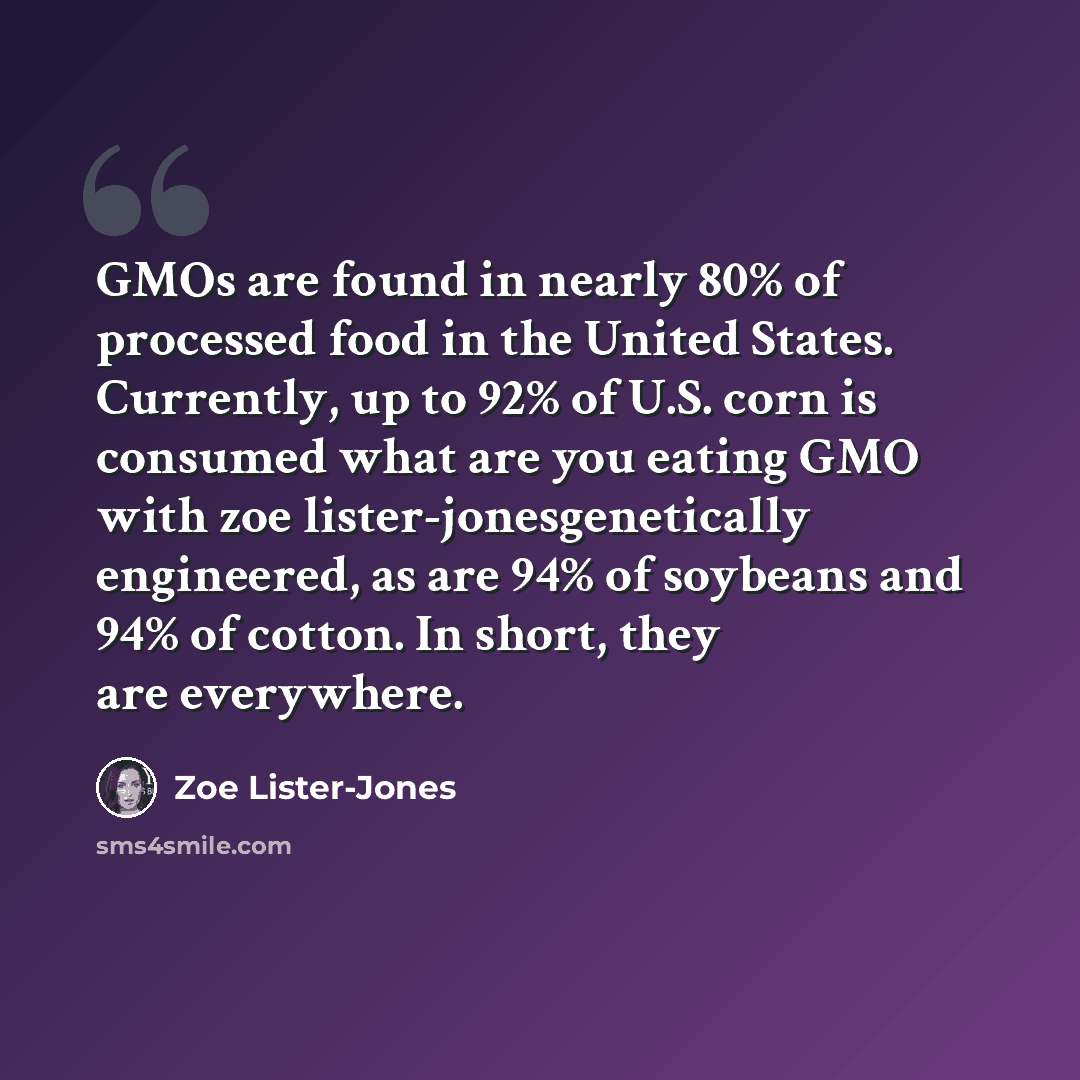 “GMOs are found in nearly 80% of processed food in the United States. Currently, up to 92% of U.S. corn is consumed what are you eating GMO with zoe lister-jonesgenetically engineered, as are 94% of soybeans and 94% of cotton. In short, they are everywhere.” quote by Zoe Lister-Jones