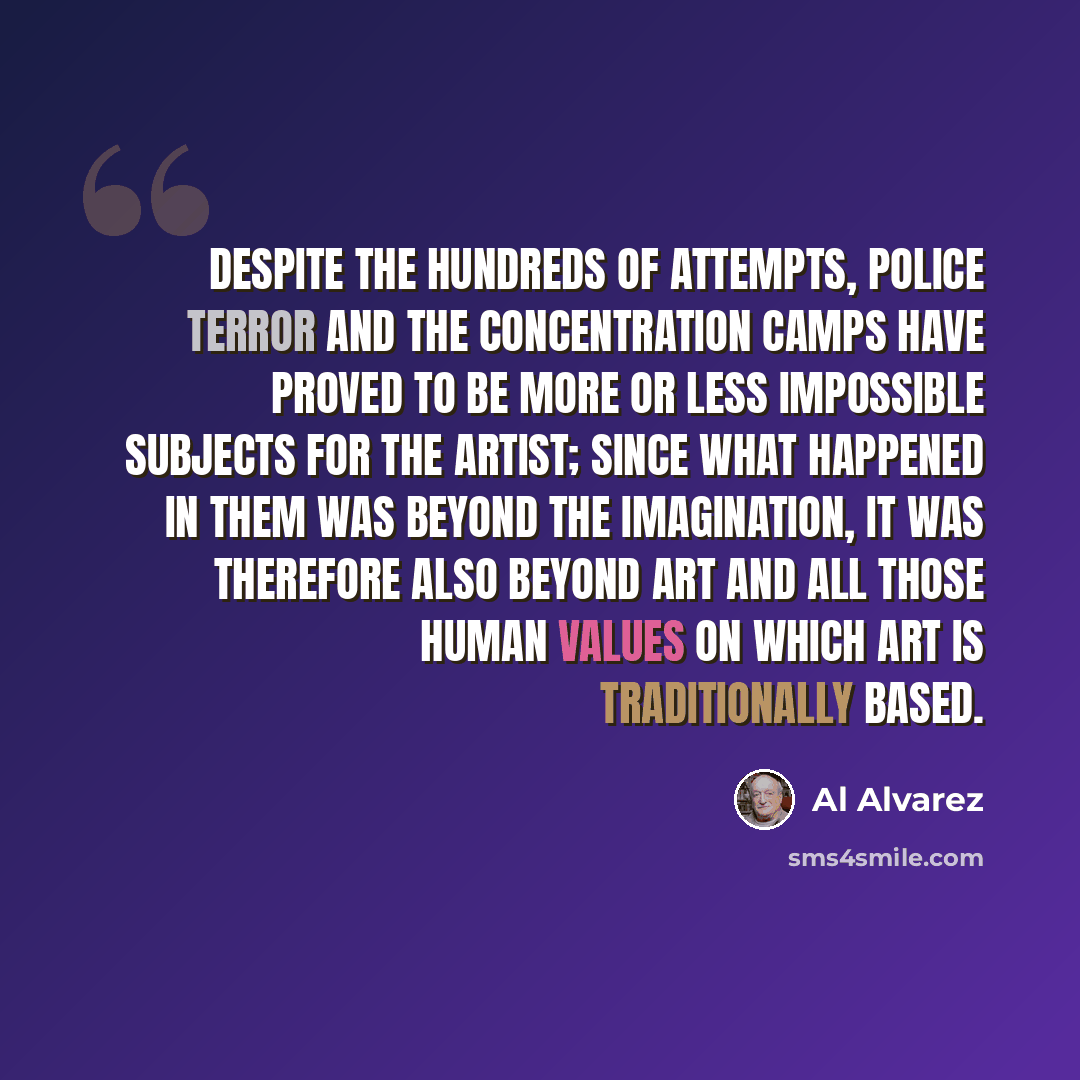 “Despite the hundreds of attempts, police terror and the concentration camps have proved to be more or less impossible subjects for the artist; since what happened in them was beyond the imagination, it was therefore also beyond art and all those human values on which art is traditionally based.” quote by Al Alvarez