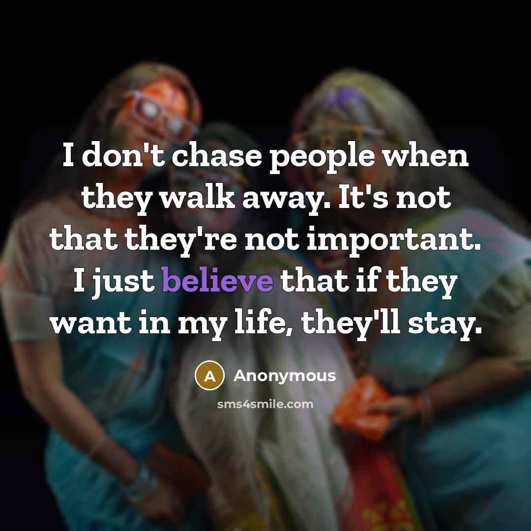 “I don't chase people when they walk away. It's not that they're not important. I just believe that if they want in my life, they'll stay.” quote by Anonymous