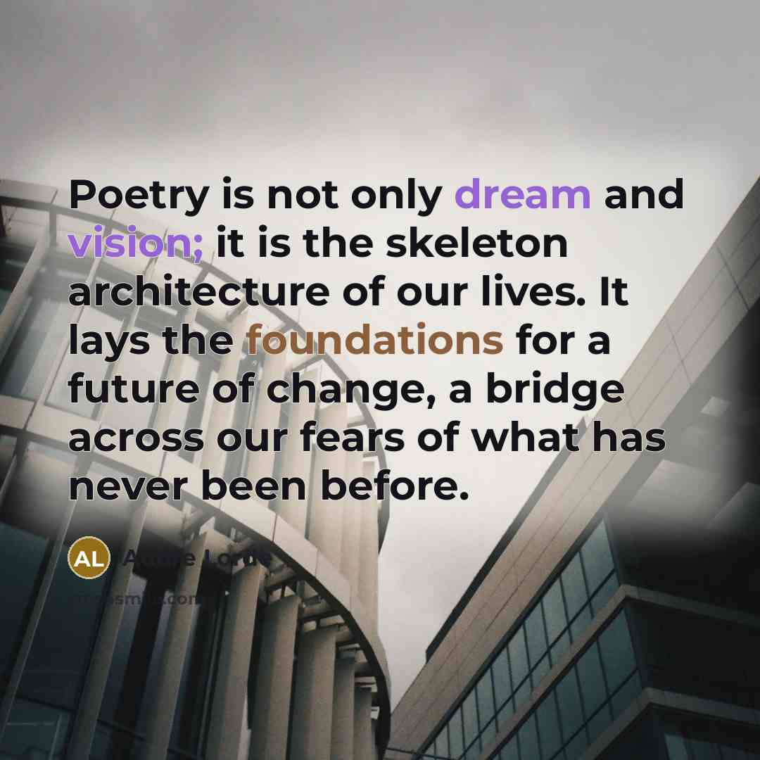 “Poetry is not only dream and vision; it is the skeleton architecture of our lives. It lays the foundations for a future of change, a bridge across our fears of what has never been before.” quote by Audre Lorde