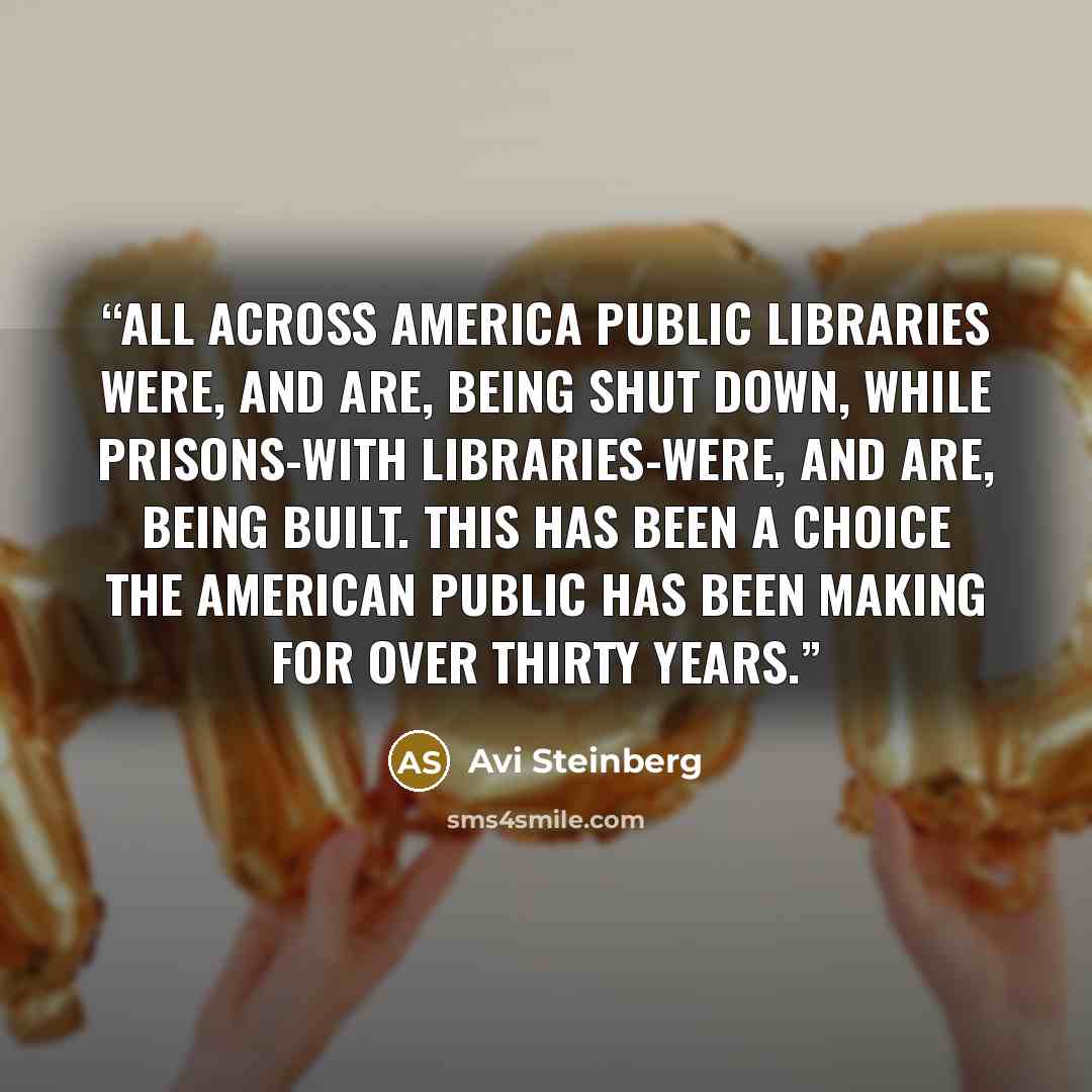 “All across America public libraries were, and are, being shut down, while prisons-with libraries-were, and are, being built. This has been a choice the American public has been making for over thirty years.” quote by Avi Steinberg