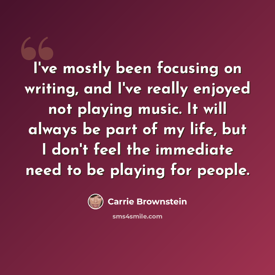 “I've mostly been focusing on writing, and I've really enjoyed not playing music. It will always be part of my life, but I don't feel the immediate need to be playing for people.” quote by Carrie Brownstein