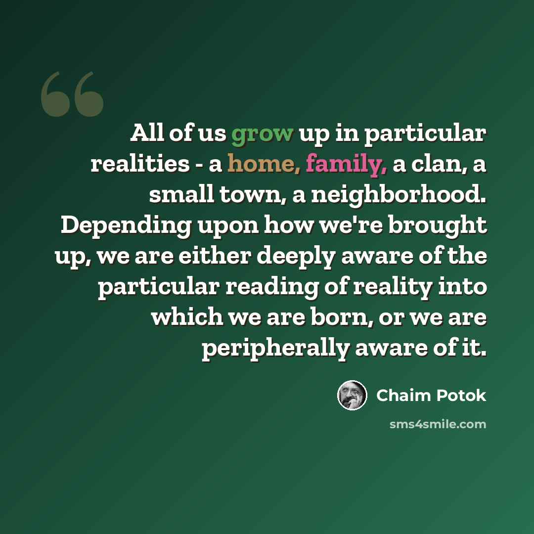 “All of us grow up in particular realities - a home, family, a clan, a small town, a neighborhood. Depending upon how we're brought up, we are either deeply aware of the particular reading of reality into which we are born, or we are peripherally aware of it.” quote by Chaim Potok