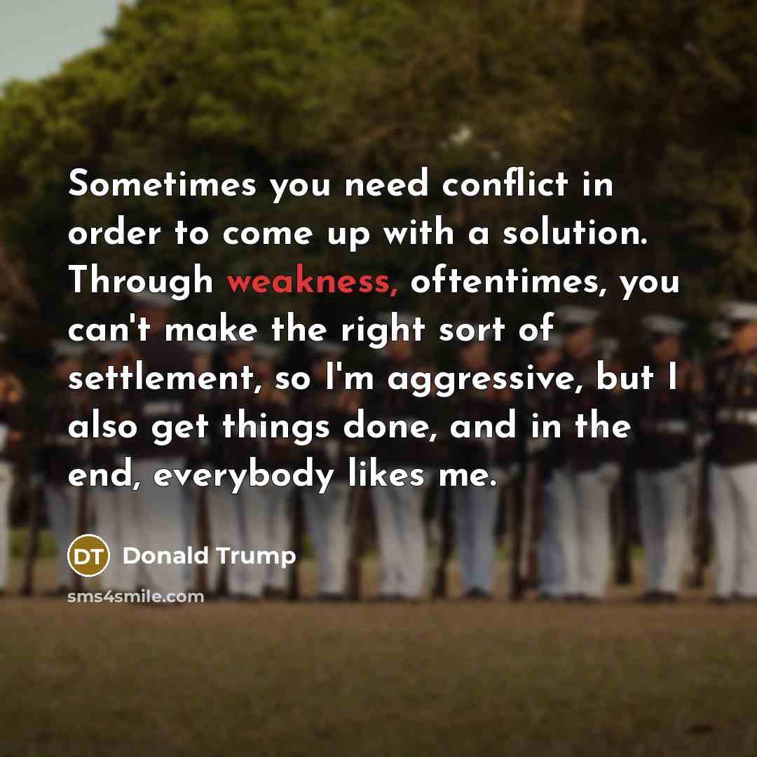 “Sometimes you need conflict in order to come up with a solution. Through weakness, oftentimes, you can't make the right sort of settlement, so I'm aggressive, but I also get things done, and in the end, everybody likes me.” quote by Donald Trump