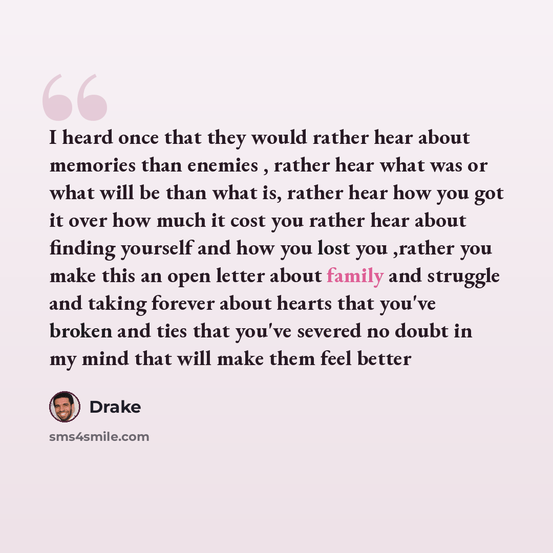 “I heard once that they would rather hear about memories than enemies , rather hear what was or what will be than what is, rather hear how you got it over how much it cost you rather hear about finding yourself and how you lost you ,rather you make this an open letter about family and struggle and…” quote by Drake