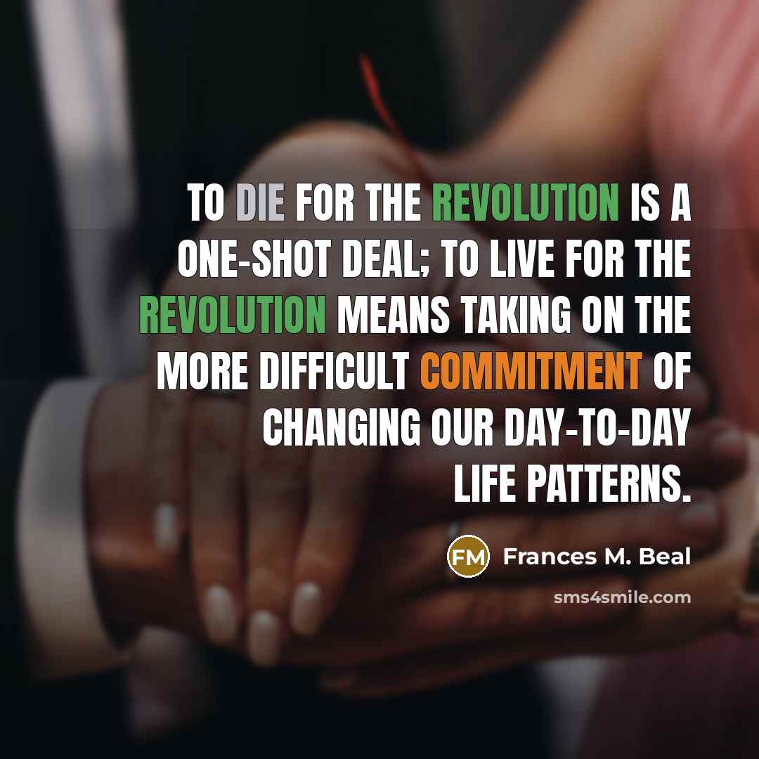 “To die for the revolution is a one-shot deal; to live for the revolution means taking on the more difficult commitment of changing our day-to-day life patterns.” quote by Frances M. Beal