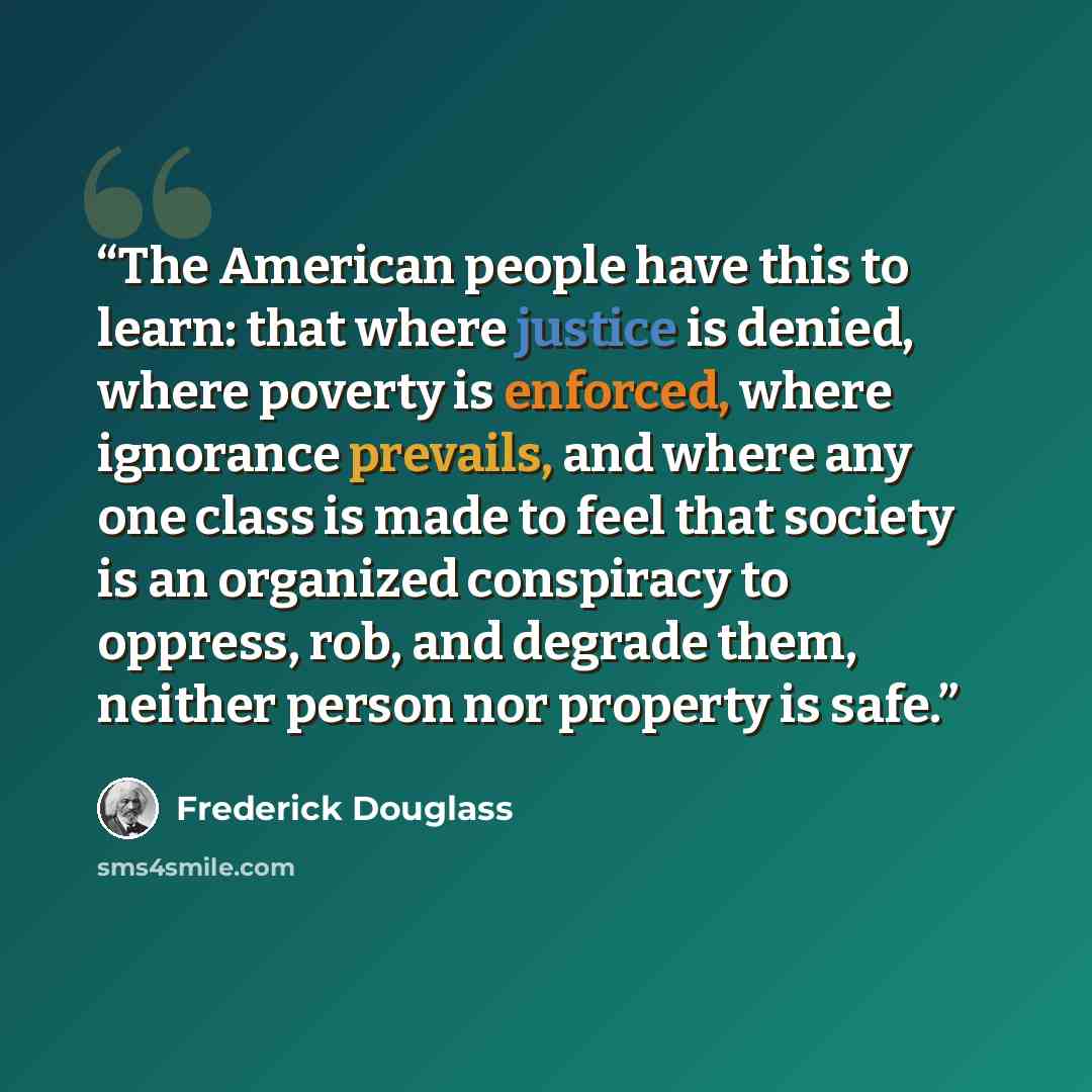 “The American people have this to learn: that where justice is denied, where poverty is enforced, where ignorance prevails, and where any one class is made to feel that society is an organized conspiracy to oppress, rob, and degrade them, neither person nor property is safe.” quote by Frederick Douglass