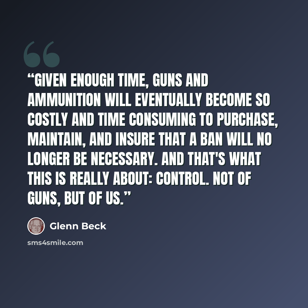 “Given enough time, guns and ammunition will eventually become so costly and time consuming to purchase, maintain, and insure that a ban will no longer be necessary. And that's what this is really about: control. Not of guns, but of us.” quote by Glenn Beck