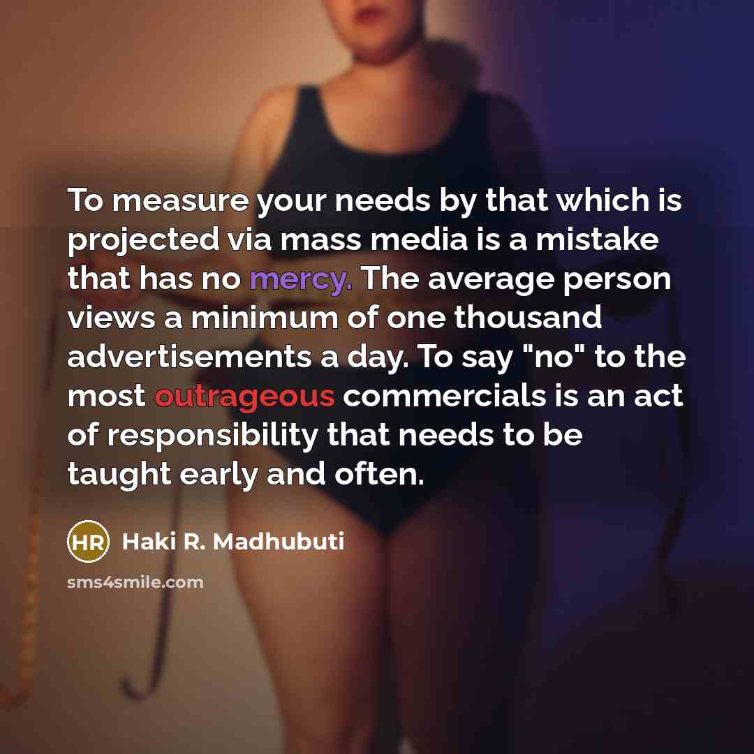 “To measure your needs by that which is projected via mass media is a mistake that has no mercy. The average person views a minimum of one thousand advertisements a day. To say "no" to the most outrageous commercials is an act of responsibility that needs to be taught early and often.” quote by Haki R. Madhubuti