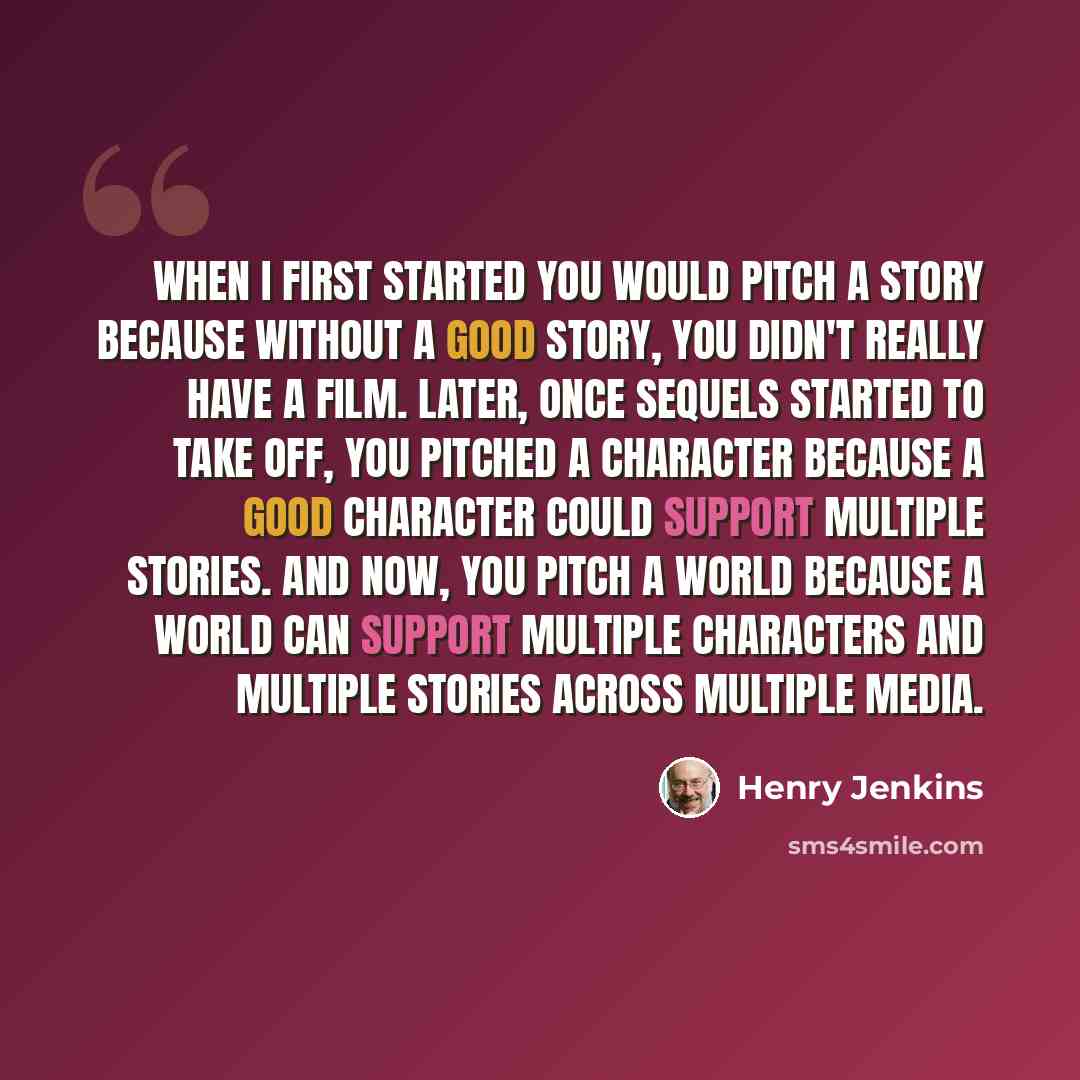 “When I first started you would pitch a story because without a good story, you didn't really have a film. Later, once sequels started to take off, you pitched a character because a good character could support multiple stories. and now, you pitch a world because a world can support multiple…” quote by Henry Jenkins