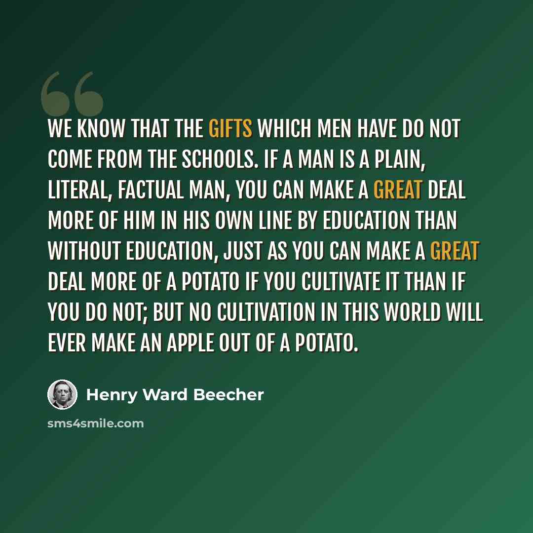 “We know that the gifts which men have do not come from the schools. If a man is a plain, literal, factual man, you can make a great deal more of him in his own line by education than without education, just as you can make a great deal more of a potato if you cultivate it than if you do not; but…” quote by Henry Ward Beecher