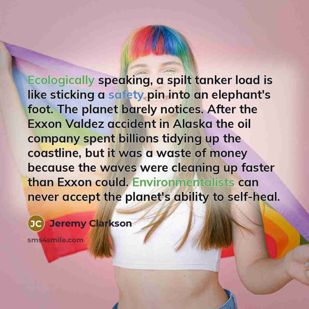 “Ecologically speaking, a spilt tanker load is like sticking a safety pin into an elephant's foot. The planet barely notices. After the Exxon Valdez accident in Alaska the oil company spent billions tidying up the coastline, but it was a waste of money because the waves were cleaning up faster than…” quote by Jeremy Clarkson