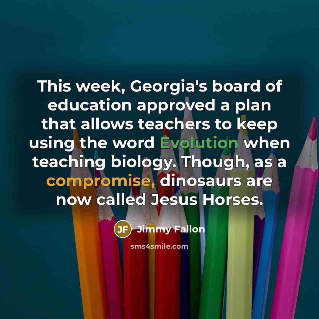 “This week, Georgia's board of education approved a plan that allows teachers to keep using the word Evolution when teaching biology. Though, as a compromise, dinosaurs are now called Jesus Horses.” quote by Jimmy Fallon