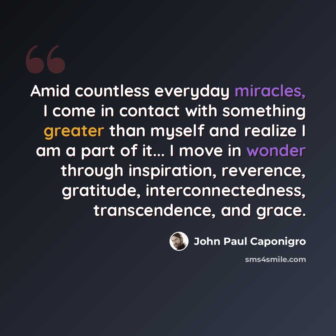 “Amid countless everyday miracles, I come in contact with something greater than myself and realize I am a part of it... I move in wonder through inspiration, reverence, gratitude, interconnectedness, transcendence, and grace.” quote by John Paul Caponigro