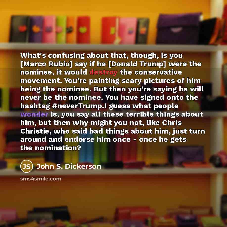 “What's confusing about that, though, is you [Marco Rubio] say if he [Donald Trump] were the nominee, it would destroy the conservative movement. You're painting scary pictures of him being the nominee. But then you're saying he will never be the nominee. You have signed onto the hashtag…” quote by John S. Dickerson
