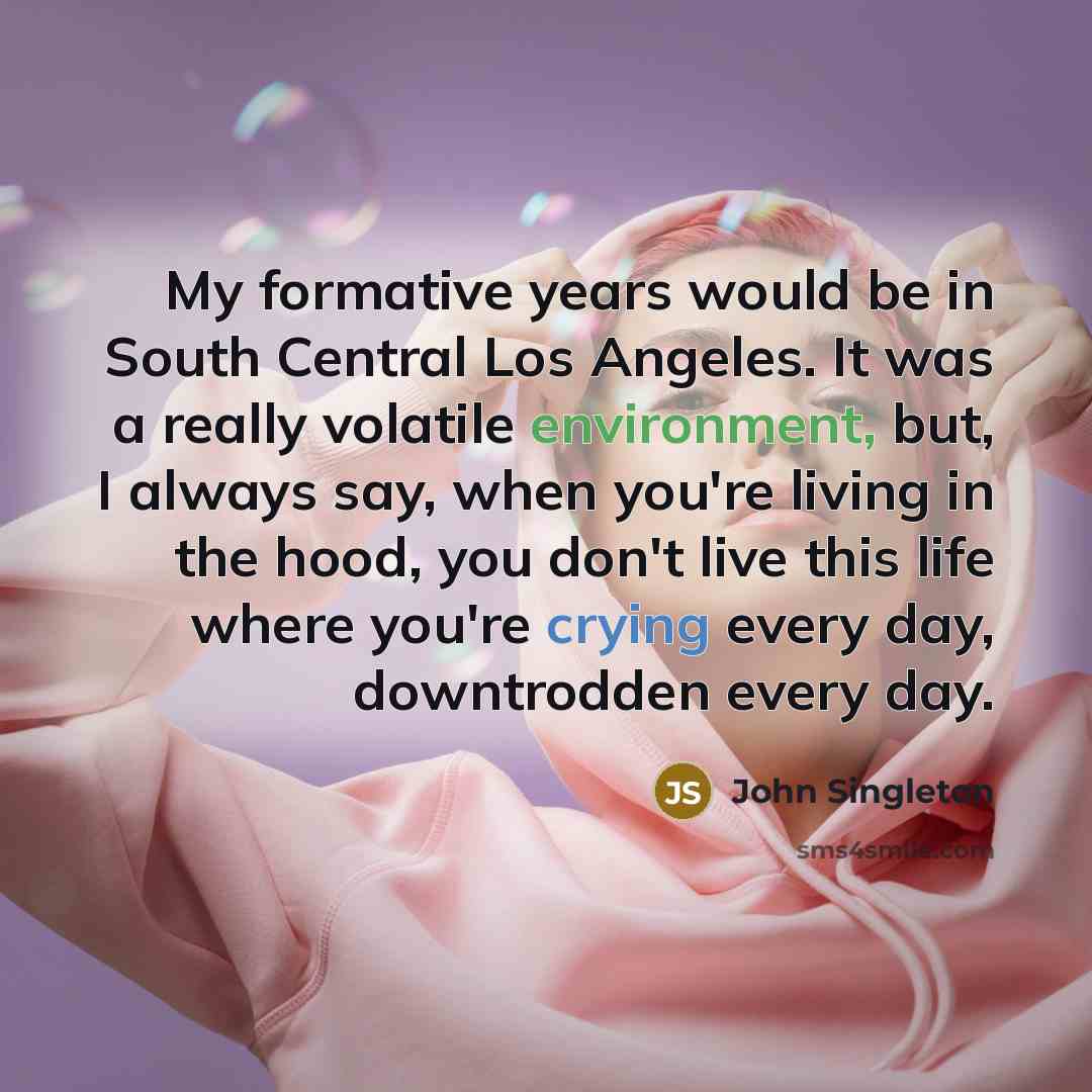 “My formative years would be in South Central Los Angeles. It was a really volatile environment, but, I always say, when you're living in the hood, you don't live this life where you're crying every day, downtrodden every day.” quote by John Singleton