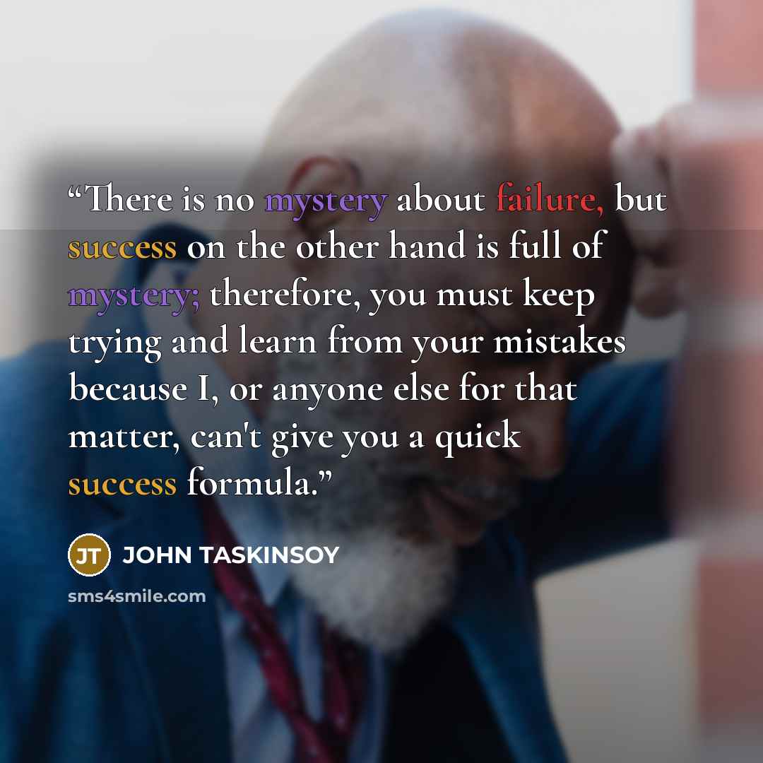 “There is no mystery about failure, but success on the other hand is full of mystery; therefore, you must keep trying and learn from your mistakes because I, or anyone else for that matter, can't give you a quick success formula.” quote by John Taskinsoy