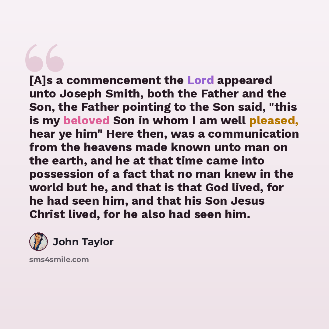 “[A]s a commencement the Lord appeared unto Joseph Smith, both the Father and the Son, the Father pointing to the Son said, "this is my beloved Son in whom I am well pleased, hear ye him" Here then, was a communication from the heavens made known unto man on the earth, and he at that time came into…” quote by John Taylor
