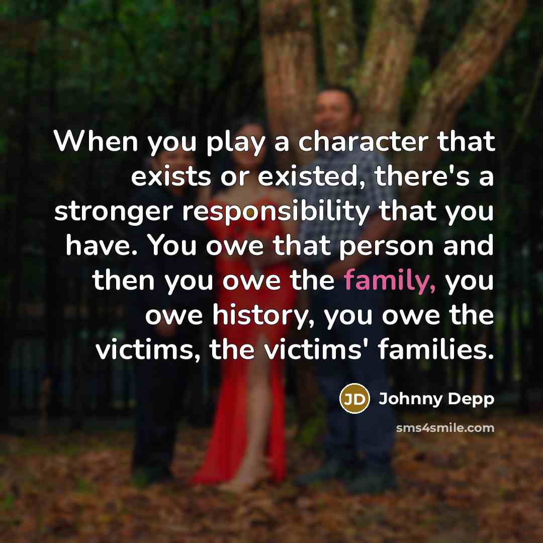 “When you play a character that exists or existed, there's a stronger responsibility that you have. You owe that person and then you owe the family, you owe history, you owe the victims, the victims' families.” quote by Johnny Depp