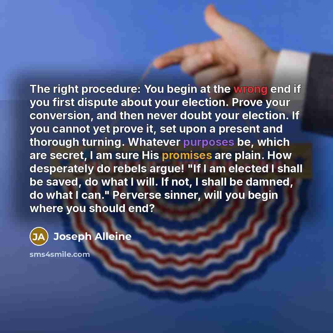 “The right procedure: You begin at the wrong end if you first dispute about your election. Prove your conversion, and then never doubt your election. If you cannot yet prove it, set upon a present and thorough turning. Whatever purposes be, which are secret, I am sure His promises are plain. How…” quote by Joseph Alleine