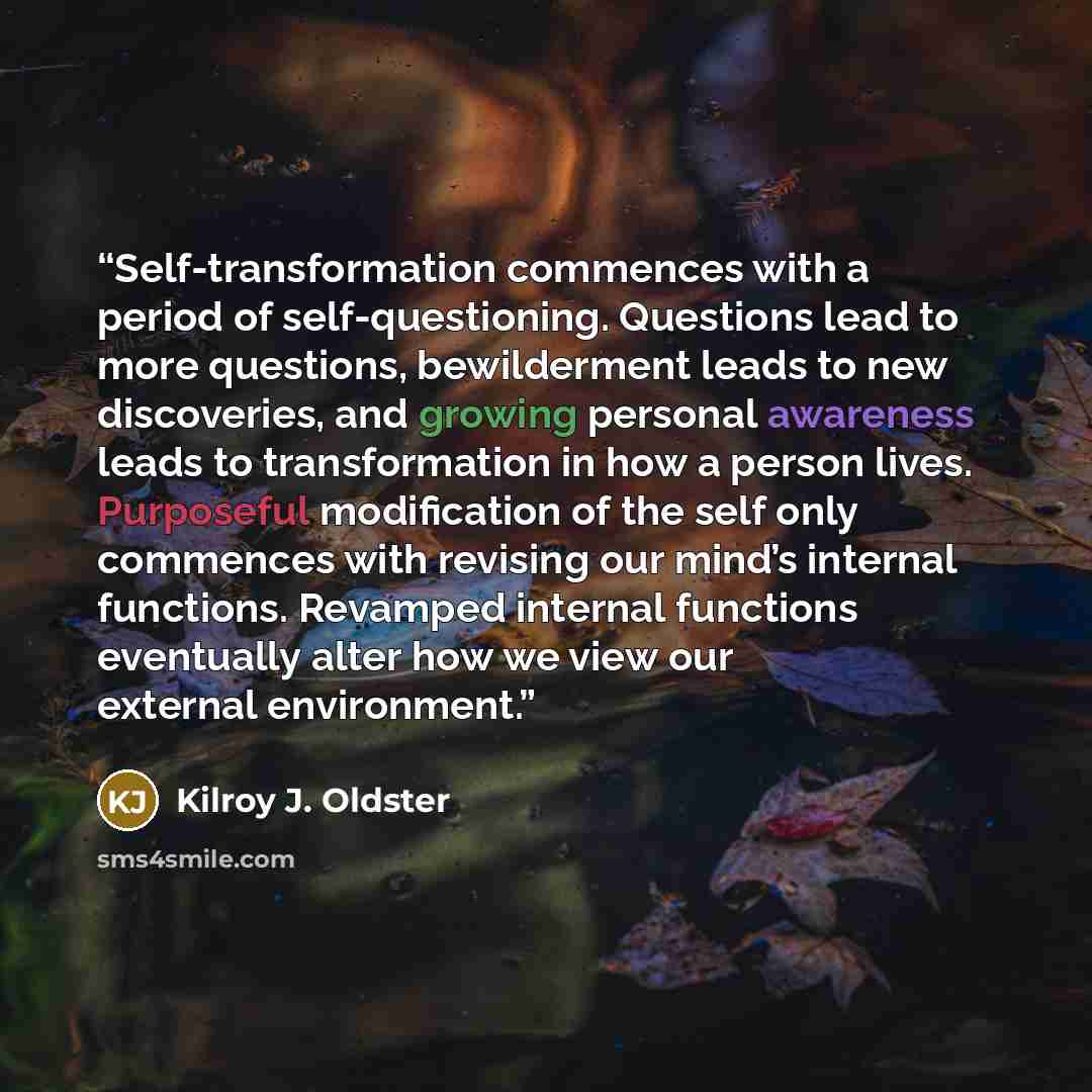 “Self-transformation commences with a period of self-questioning. Questions lead to more questions, bewilderment leads to new discoveries, and growing personal awareness leads to transformation in how a person lives. Purposeful modification of the self only commences with revising our mind’s…” quote by Kilroy J. Oldster