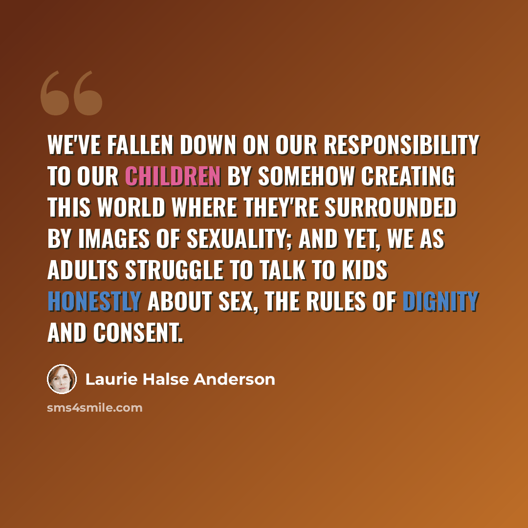 “We've fallen down on our responsibility to our children by somehow creating this world where they're surrounded by images of sexuality; and yet, we as adults struggle to talk to kids honestly about sex, the rules of dignity and consent.” quote by Laurie Halse Anderson