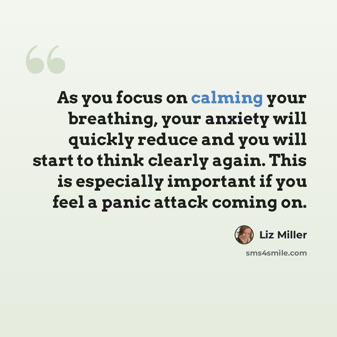 “As you focus on calming your breathing, your anxiety will quickly reduce and you will start to think clearly again. This is especially important if you feel a panic attack coming on.” quote by Liz Miller