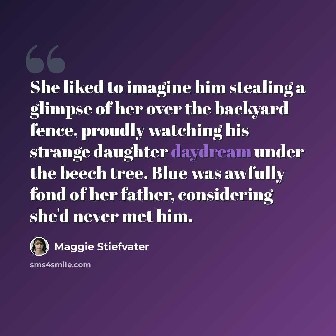 “She liked to imagine him stealing a glimpse of her over the backyard fence, proudly watching his strange daughter daydream under the beech tree. Blue was awfully fond of her father, considering she'd never met him.” quote by Maggie Stiefvater