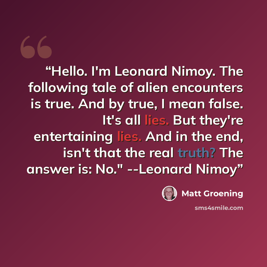 “Hello. I'm Leonard Nimoy. The following tale of alien encounters is true. And by true, I mean false. It's all lies. But they're entertaining lies. And in the end, isn't that the real truth? The answer is: No." --Leonard Nimoy” quote by Matt Groening