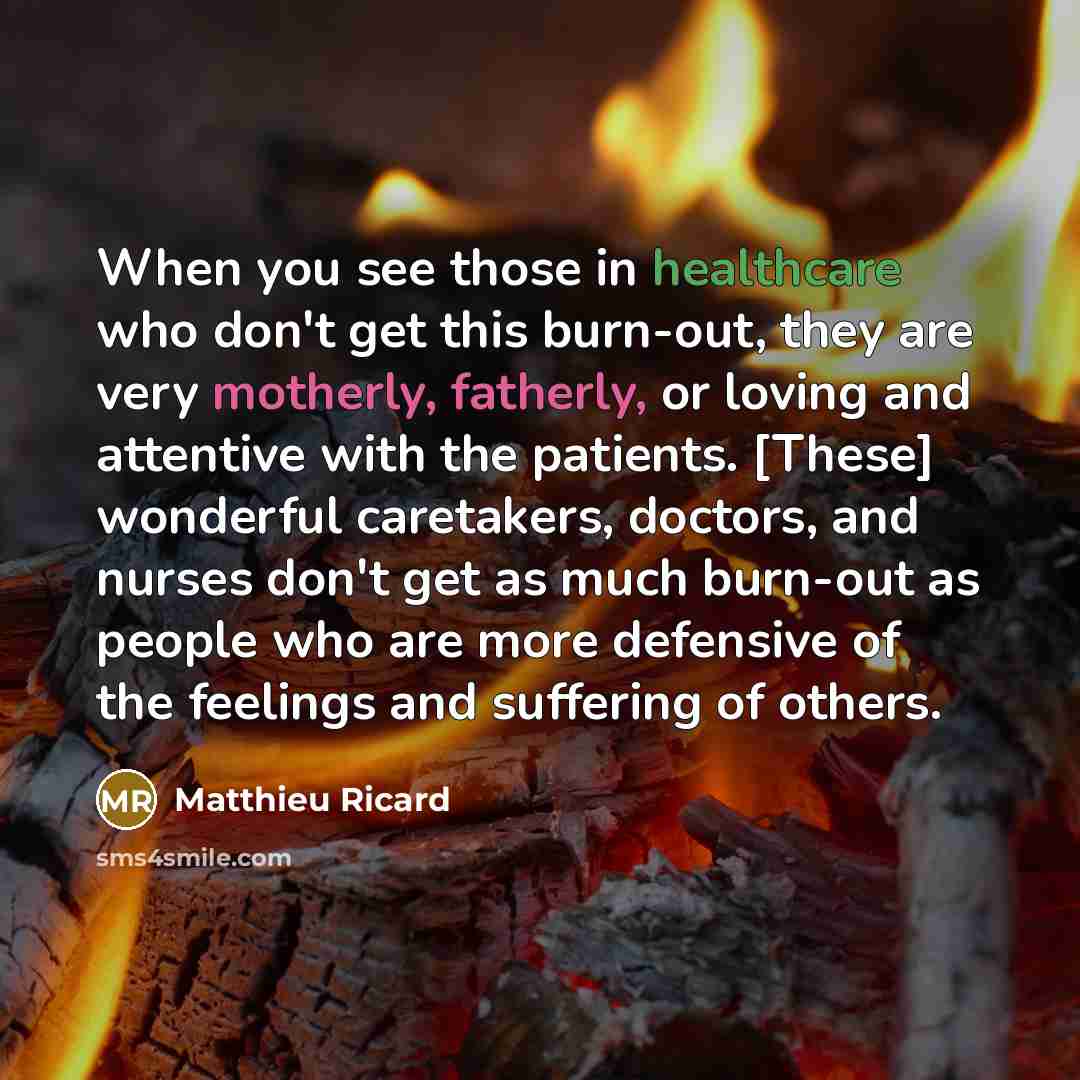 “When you see those in healthcare who don't get this burn-out, they are very motherly, fatherly, or loving and attentive with the patients. [These] wonderful caretakers, doctors, and nurses don't get as much burn-out as people who are more defensive of the feelings and suffering of others.” quote by Matthieu Ricard