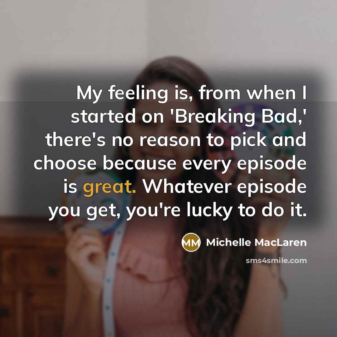 “My feeling is, from when I started on 'Breaking Bad,' there's no reason to pick and choose because every episode is great. Whatever episode you get, you're lucky to do it.” quote by Michelle MacLaren