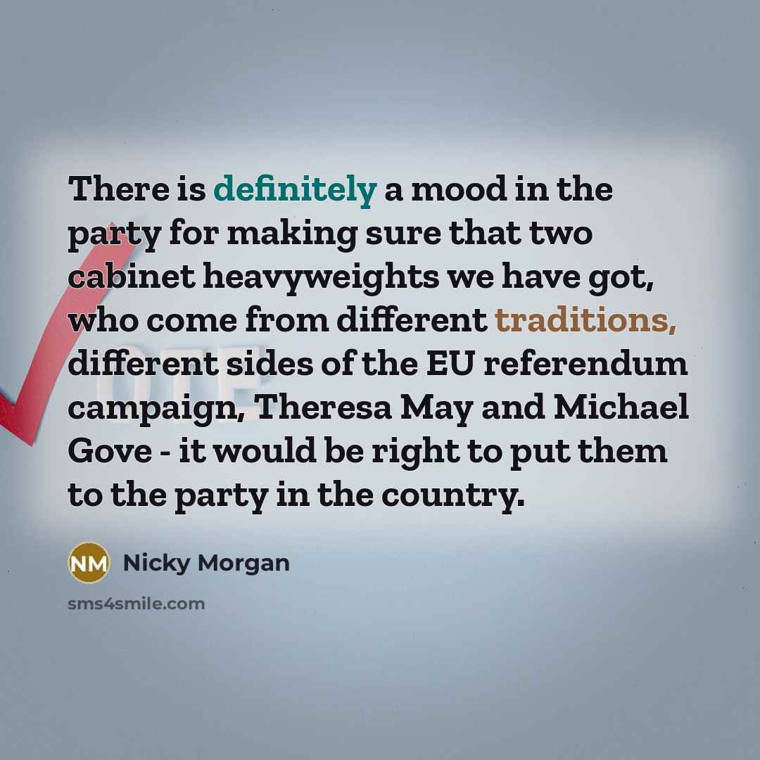 “There is definitely a mood in the party for making sure that two cabinet heavyweights we have got, who come from different traditions, different sides of the EU referendum campaign, Theresa May and Michael Gove - it would be right to put them to the party in the country.” quote by Nicky Morgan