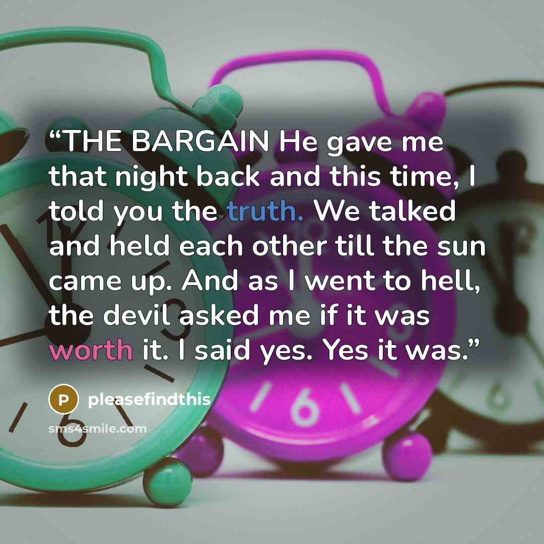 “THE BARGAIN He gave me that night back and this time, I told you the truth. We talked and held each other till the sun came up. And as I went to hell, the devil asked me if it was worth it. I said yes. Yes it was.” quote by pleasefindthis