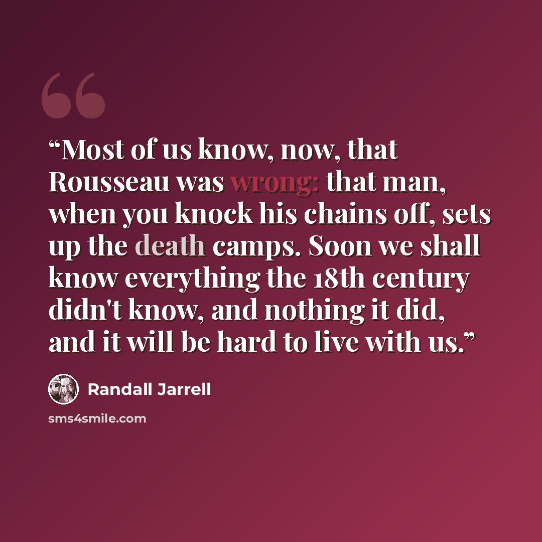 “Most of us know, now, that Rousseau was wrong: that man, when you knock his chains off, sets up the death camps. Soon we shall know everything the 18th century didn't know, and nothing it did, and it will be hard to live with us.” quote by Randall Jarrell