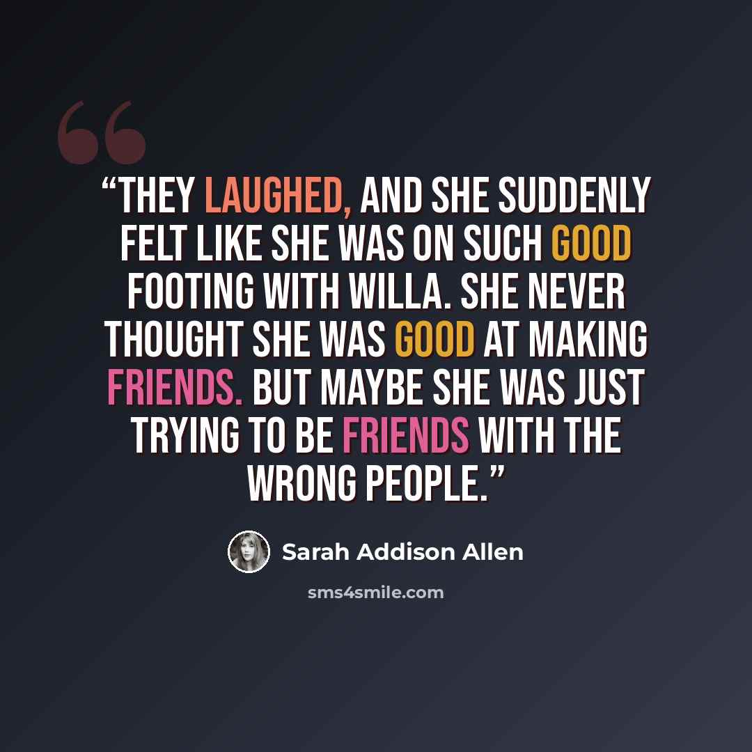 “They laughed, and she suddenly felt like she was on such good footing with Willa. She never thought she was good at making friends. But maybe she was just trying to be friends with the wrong people.” quote by Sarah Addison Allen