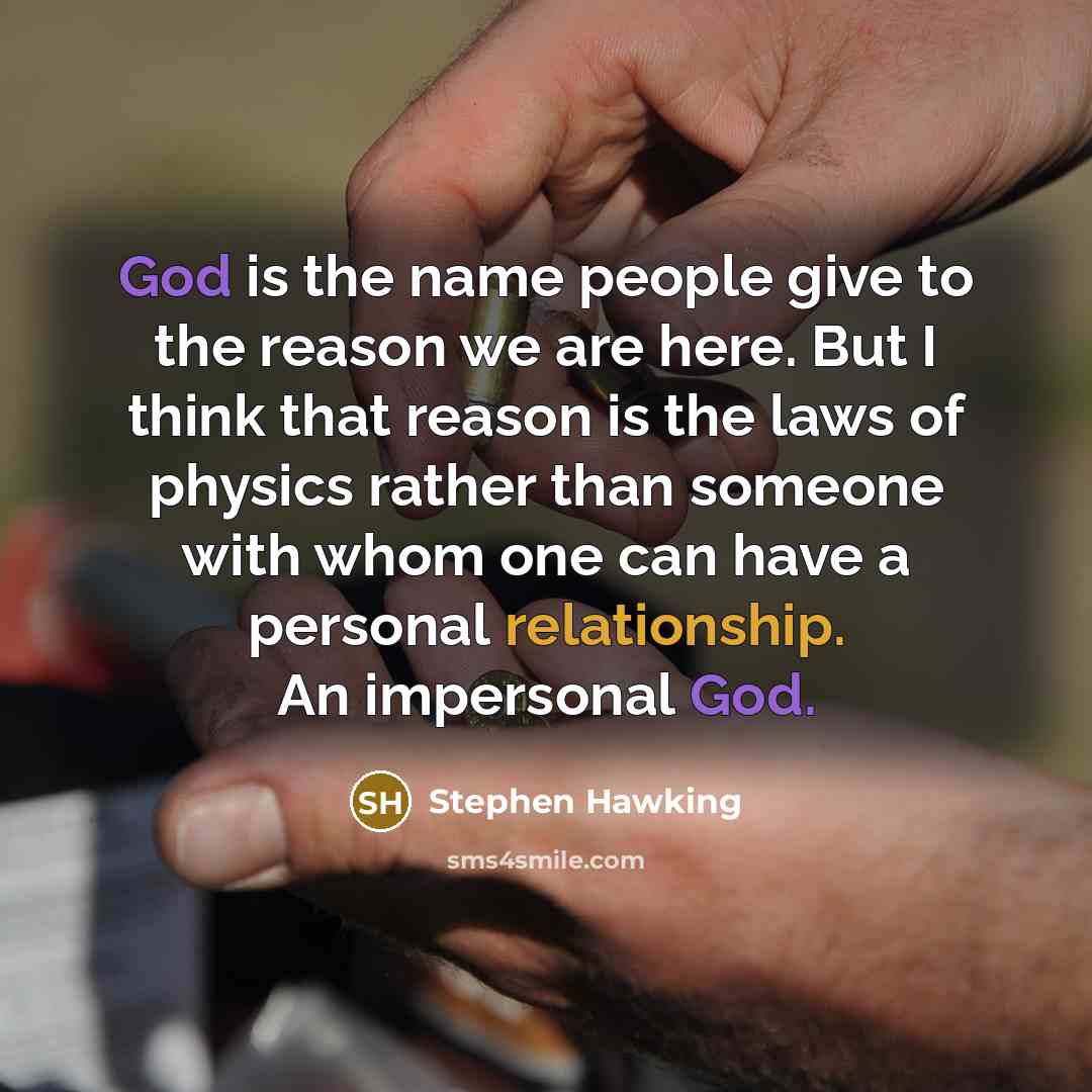 “God is the name people give to the reason we are here. But I think that reason is the laws of physics rather than someone with whom one can have a personal relationship. An impersonal God.” quote by Stephen Hawking