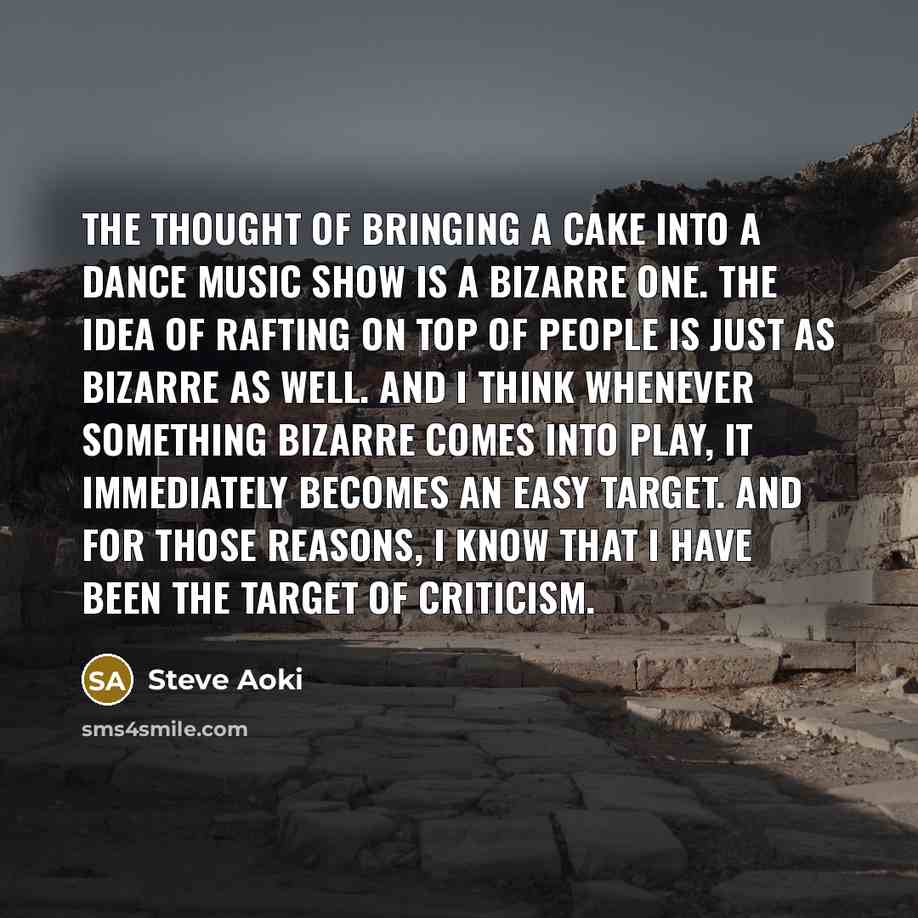 “The thought of bringing a cake into a dance music show is a bizarre one. The idea of rafting on top of people is just as bizarre as well. And I think whenever something bizarre comes into play, it immediately becomes an easy target. And for those reasons, I know that I have been the target of…” quote by Steve Aoki