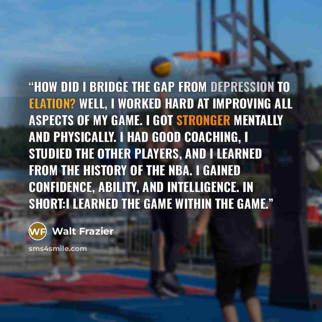 “How did I bridge the gap from depression to elation? Well, I worked hard at improving all aspects of my game. I got stronger mentally and physically. I had good coaching, I studied the other players, and I learned from the history of the NBA. I gained confidence, ability, and intelligence. In…” quote by Walt Frazier