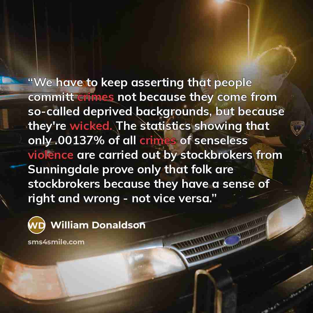 “We have to keep asserting that people committ crimes not because they come from so-called deprived backgrounds, but because they're wicked. The statistics showing that only .00137% of all crimes of senseless violence are carried out by stockbrokers from Sunningdale prove only that folk are…” quote by william donaldson