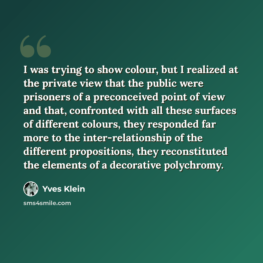 “I was trying to show colour, but I realized at the private view that the public were prisoners of a preconceived point of view and that, confronted with all these surfaces of different colours, they responded far more to the inter-relationship of the different propositions, they reconstituted the…” quote by Yves Klein