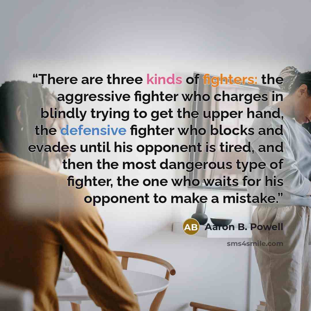 “There are three kinds of fighters: the aggressive fighter who charges in blindly trying to get the upper hand, the defensive fighter who blocks and evades until his opponent is tired, and then the most dangerous type of fighter, the one who waits for his opponent to make a mistake.” quote by Aaron B. Powell