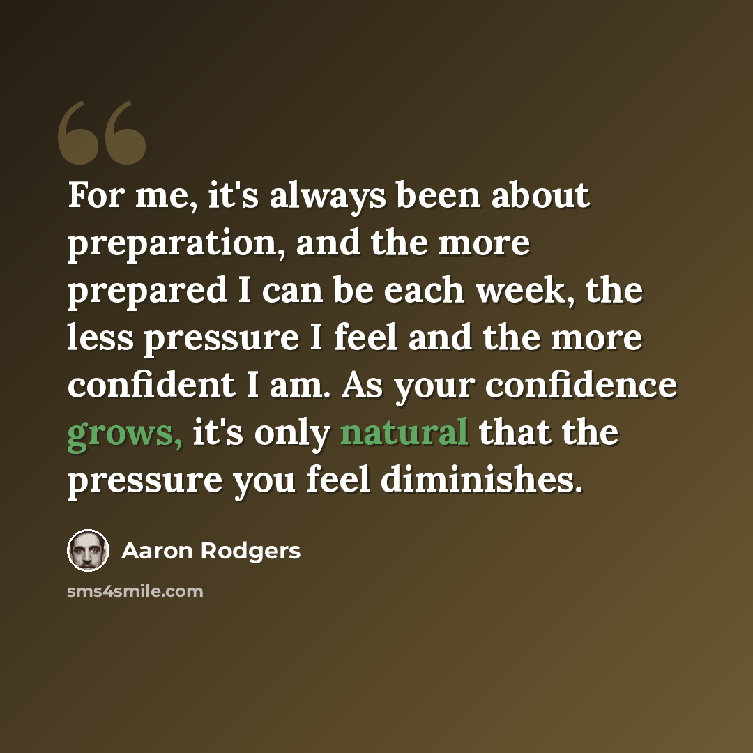 “For me, it's always been about preparation, and the more prepared I can be each week, the less pressure I feel and the more confident I am. As your confidence grows, it's only natural that the pressure you feel diminishes.” quote by Aaron Rodgers
