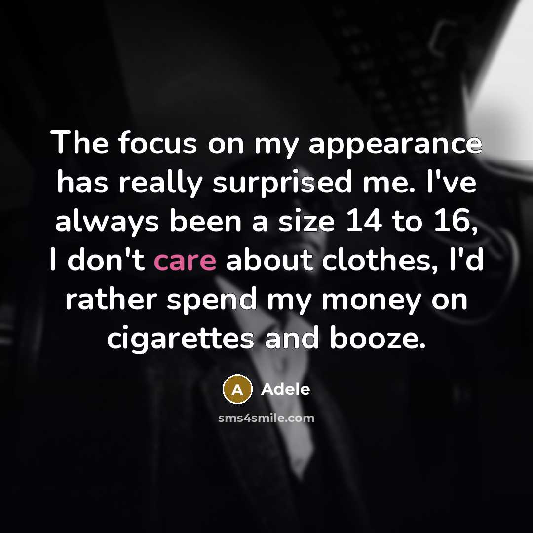“The focus on my appearance has really surprised me. I've always been a size 14 to 16, I don't care about clothes, I'd rather spend my money on cigarettes and booze.” quote by Adele
