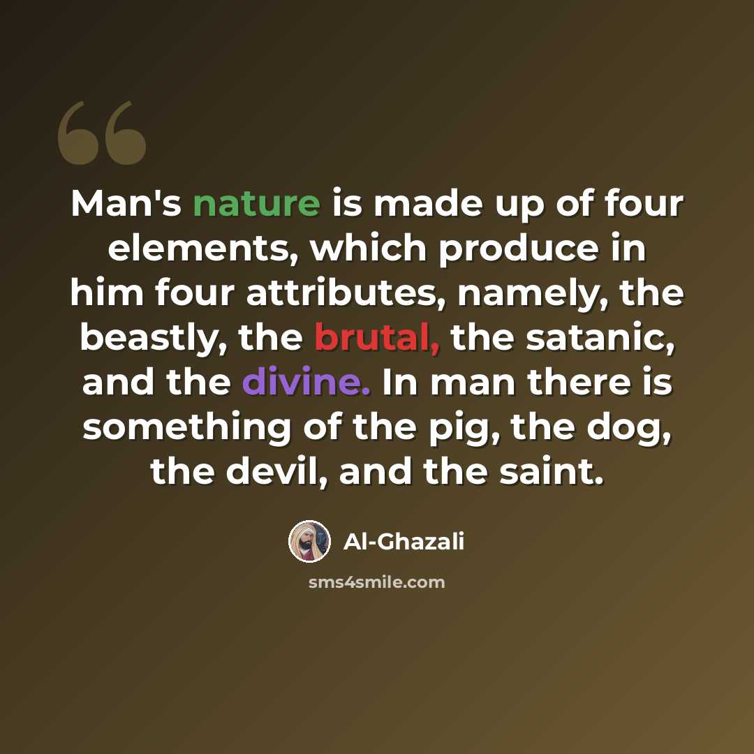 “Man's nature is made up of four elements, which produce in him four attributes, namely, the beastly, the brutal, the satanic, and the divine. In man there is something of the pig, the dog, the devil, and the saint.” quote by Al-Ghazali